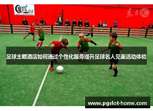 足球主题酒店如何通过个性化服务提升足球名人见面活动体验